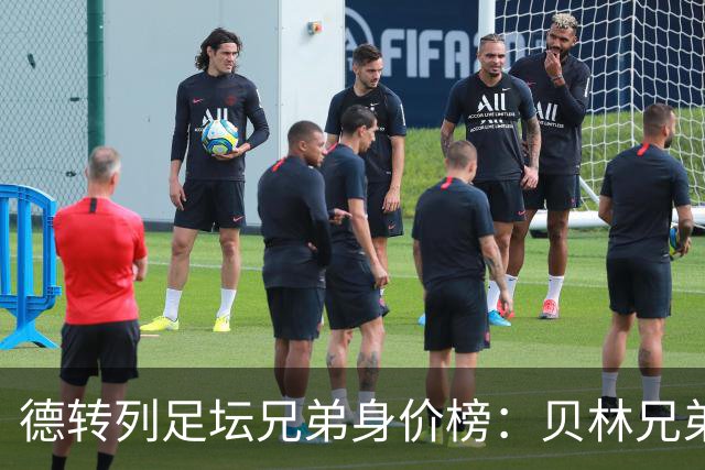 德转列足坛兄弟身价榜：贝林兄弟1.89亿欧居首